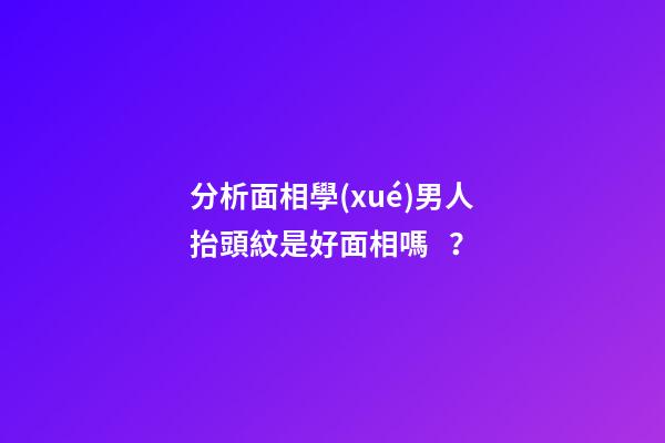 分析面相學(xué)男人抬頭紋是好面相嗎？